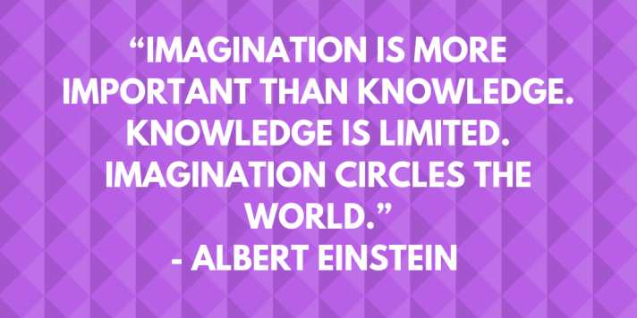 “Imagination is more important than knowledge. Knowledge is limited. Imagination circles the world.”- Albert Einstein