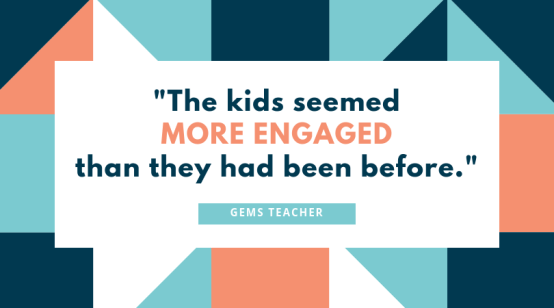 "The kids seemed more engaged than they had been before." GEMS Teacher